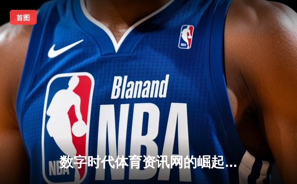 数字时代体育资讯网的崛起：从信息聚合到沉浸式体验