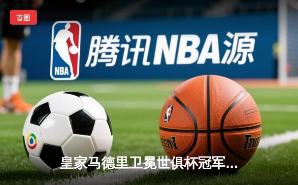 皇家马德里卫冕世俱杯冠军，维尼修斯决赛梅开二度闪耀摩洛哥