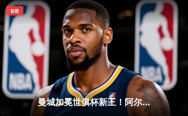 曼城加冕世俱杯新王！阿尔瓦雷斯闪耀决赛梅开二度