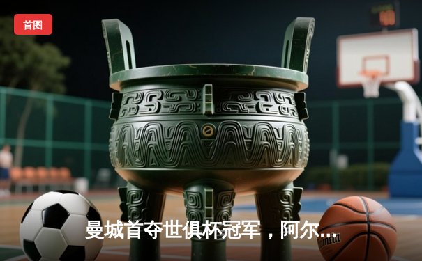 曼城首夺世俱杯冠军，阿尔瓦雷斯闪耀决赛