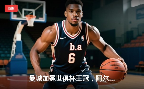 曼城加冕世俱杯王冠，阿尔瓦雷斯闪耀决赛梅开二度