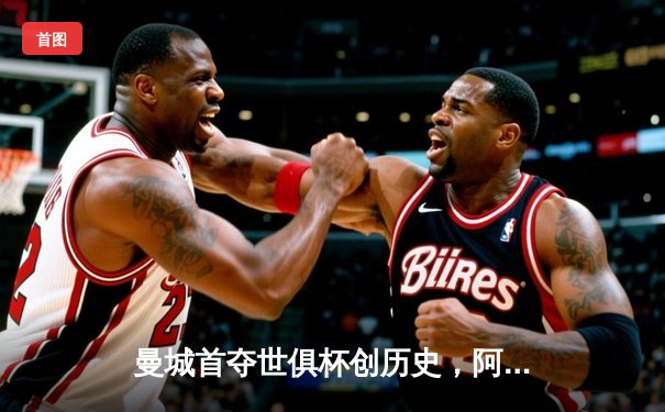 曼城首夺世俱杯创历史，阿尔瓦雷斯决赛双响加冕MVP