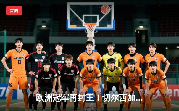 欧洲冠军再封王！切尔西加时鏖战2-1力克帕尔梅拉斯，首夺世俱杯冠军