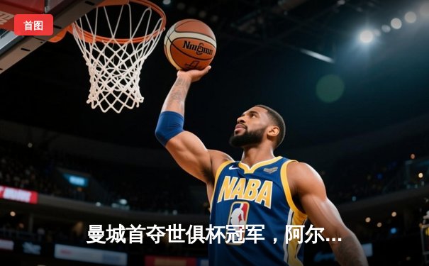 曼城首夺世俱杯冠军，阿尔瓦雷斯闪耀决赛梅开二度