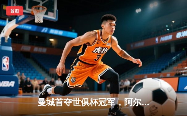曼城首夺世俱杯冠军，阿尔瓦雷斯双响加冕决赛MVP