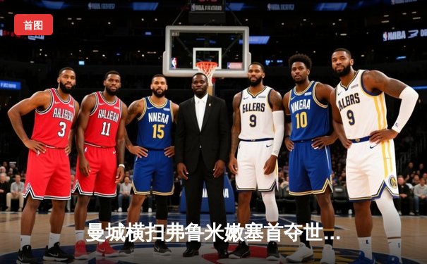 曼城横扫弗鲁米嫩塞首夺世俱杯，阿尔瓦雷斯闪耀全场梅开二度