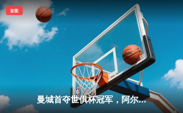 曼城首夺世俱杯冠军，阿尔瓦雷斯双响加冕决赛MVP