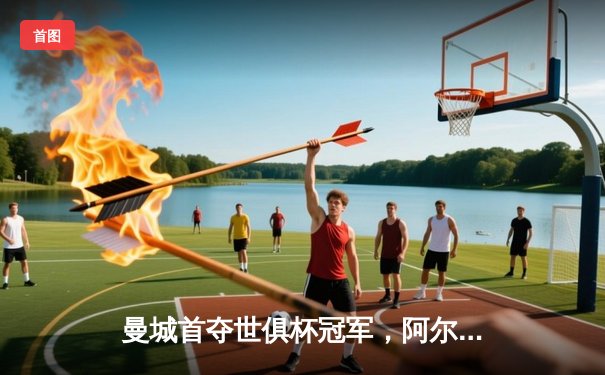 曼城首夺世俱杯冠军，阿尔瓦雷斯闪耀决赛