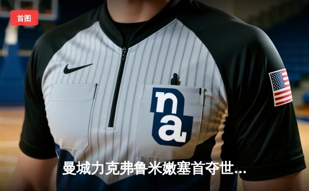 曼城力克弗鲁米嫩塞首夺世俱杯，阿尔瓦雷斯双响荣膺最佳球员