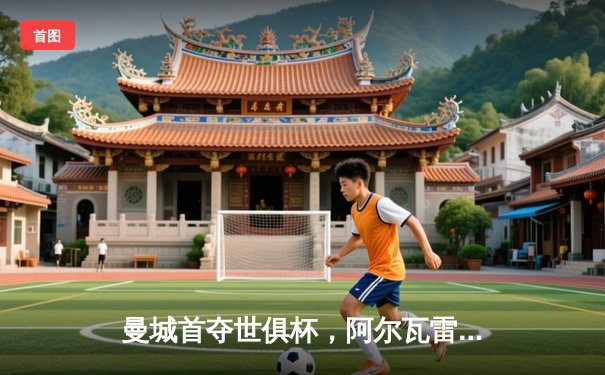 曼城首夺世俱杯，阿尔瓦雷斯闪耀决赛，4-0横扫弗鲁米嫩塞创历史