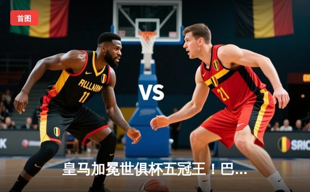 皇马加冕世俱杯五冠王！巴尔韦德制胜一击，南美霸主弗拉门戈屈居亚军