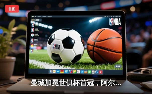 曼城加冕世俱杯首冠，阿尔瓦雷斯双响闪耀沙特，创三冠王伟业