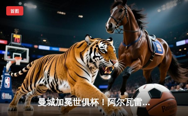 曼城加冕世俱杯！阿尔瓦雷斯双响定江山 4-0横扫弗鲁米嫩塞首夺桂冠