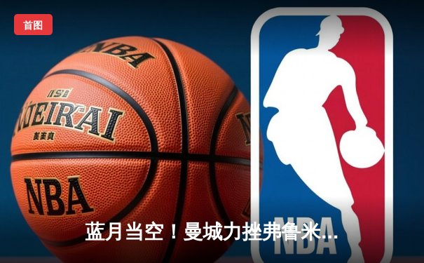 蓝月当空！曼城力挫弗鲁米嫩塞，首夺世俱杯王冠创历史