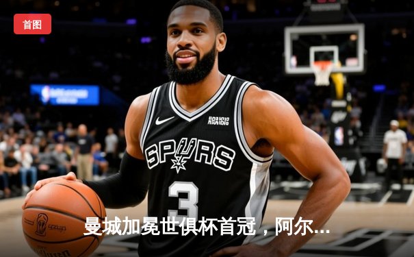 曼城加冕世俱杯首冠，阿尔瓦雷斯独造三球闪耀沙特