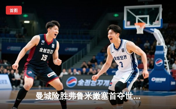 曼城险胜弗鲁米嫩塞首夺世俱杯，阿尔瓦雷斯双响定乾坤