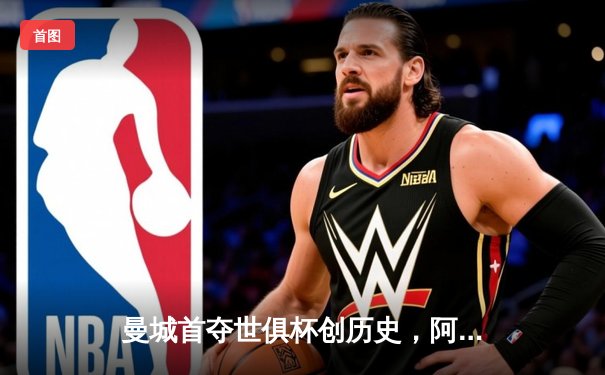 曼城首夺世俱杯创历史，阿尔瓦雷斯闪耀决赛荣膺金球