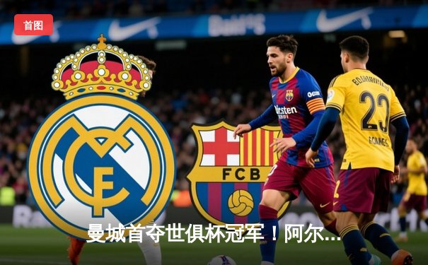 曼城首夺世俱杯冠军！阿尔瓦雷斯双响加冕决赛MVP