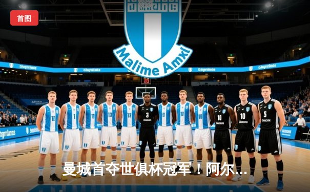 曼城首夺世俱杯冠军！阿尔瓦雷斯双响加冕决赛MVP