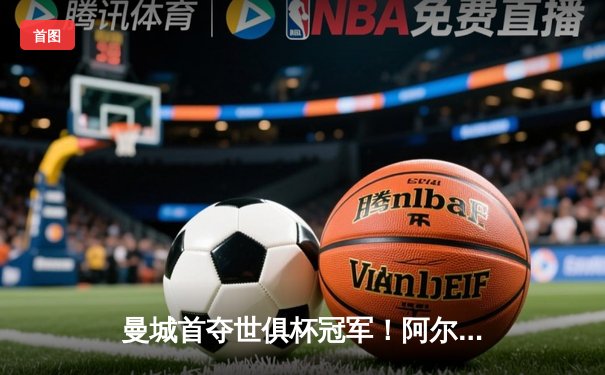 曼城首夺世俱杯冠军！阿尔瓦雷斯双响加冕决赛MVP