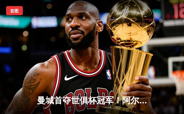 曼城首夺世俱杯冠军！阿尔瓦雷斯双响加冕决赛MVP