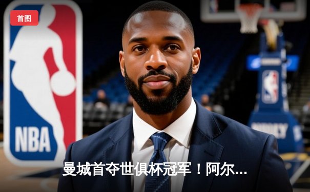 曼城首夺世俱杯冠军！阿尔瓦雷斯双响加冕决赛MVP