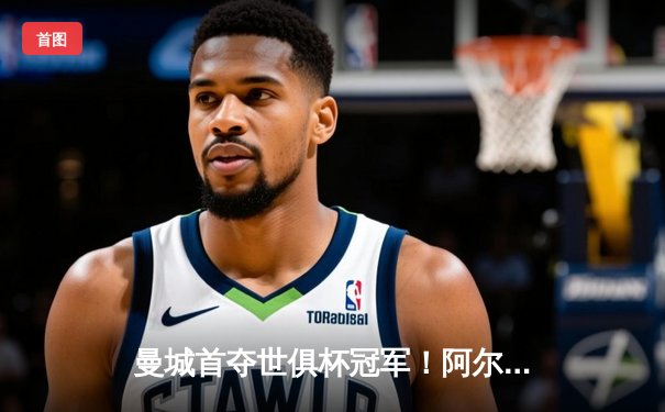 曼城首夺世俱杯冠军！阿尔瓦雷斯双响加冕王中王，4-0横扫弗鲁米嫩塞创历史