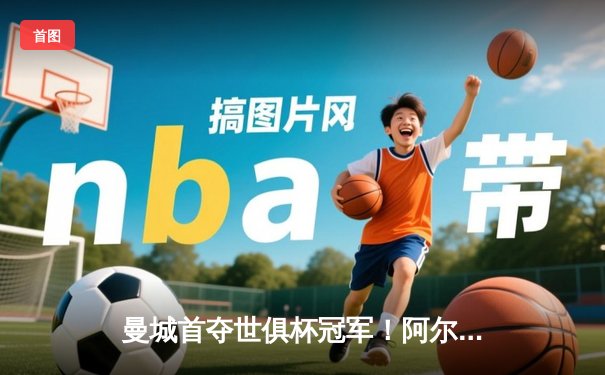 曼城首夺世俱杯冠军！阿尔瓦雷斯双响加冕决赛MVP