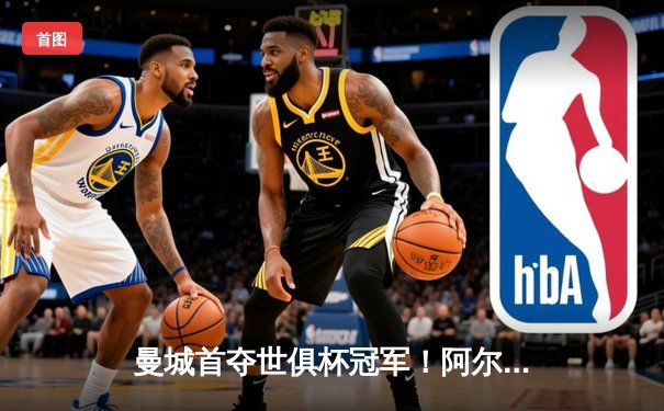曼城首夺世俱杯冠军！阿尔瓦雷斯双响加冕决赛MVP