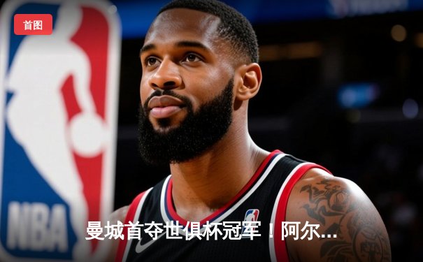 曼城首夺世俱杯冠军！阿尔瓦雷斯双响加冕决赛MVP