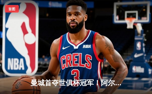 曼城首夺世俱杯冠军！阿尔瓦雷斯双响加冕决赛MVP