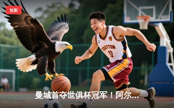 曼城首夺世俱杯冠军！阿尔瓦雷斯双响加冕决赛MVP