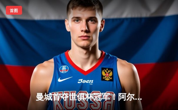 曼城首夺世俱杯冠军！阿尔瓦雷斯双响加冕决赛MVP