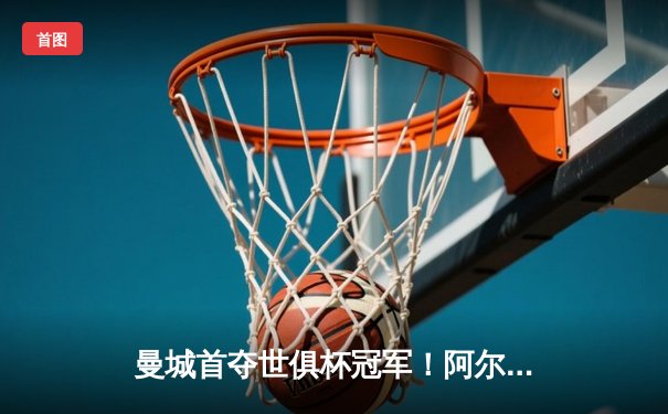 曼城首夺世俱杯冠军！阿尔瓦雷斯双响加冕决赛MVP