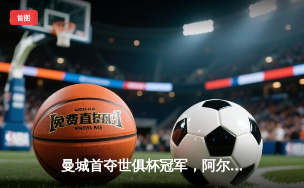 曼城首夺世俱杯冠军，阿尔瓦雷斯决赛双响加冕金球