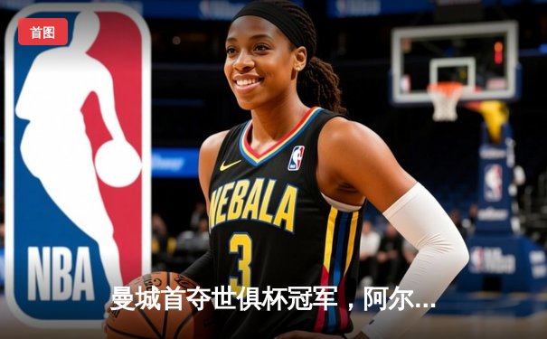 曼城首夺世俱杯冠军，阿尔瓦雷斯决赛双响加冕金球