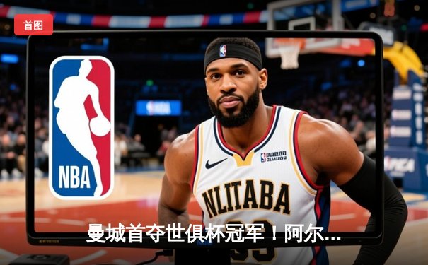 曼城首夺世俱杯冠军！阿尔瓦雷斯双响加冕决赛MVP